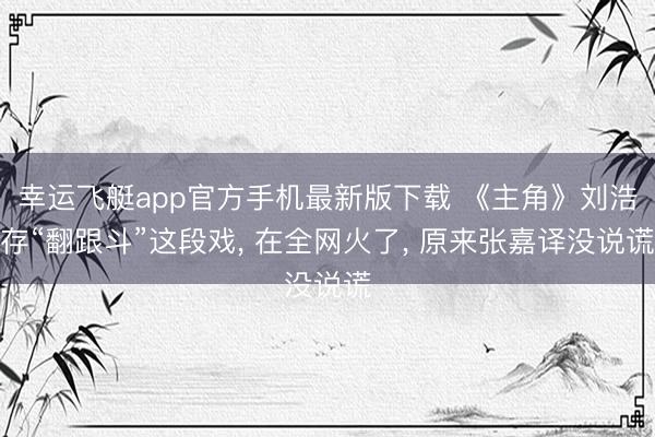幸运飞艇app官方手机最新版下载 《主角》刘浩存“翻跟斗”这段戏, 在全网火了, 原来张嘉译没说谎