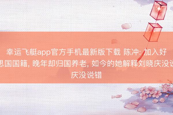 幸运飞艇app官方手机最新版下载 陈冲: 加入好意思国国籍， 晚年却归国养老， 如今的她解释刘晓庆没说错