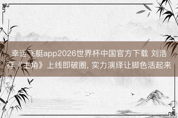幸运飞艇app2026世界杯中国官方下载 刘浩存《主角》上线即破圈, 实力演绎让脚色活起来