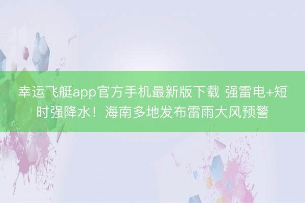 幸运飞艇app官方手机最新版下载 强雷电+短时强降水!海南多地发布雷雨大风预警