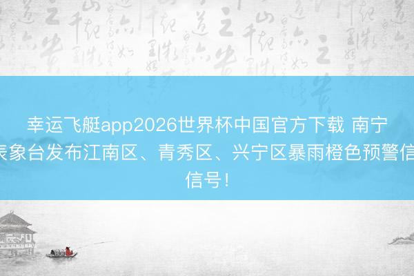 幸运飞艇app2026世界杯中国官方下载 南宁市表象台发布江南区、青秀区、兴宁区暴雨橙色预警信号！