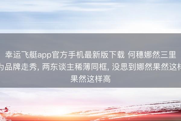 幸运飞艇app官方手机最新版下载 何穗娜然三里屯为品牌走秀， 两东谈主稀薄同框， 没思到娜然果然这样高