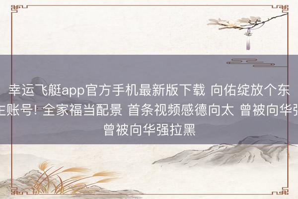 幸运飞艇app官方手机最新版下载 向佑绽放个东说念主账号! 全家福当配景 首条视频感德向太 曾被向华强拉黑