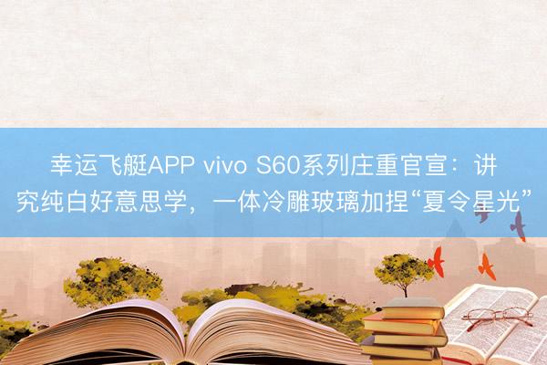 幸运飞艇APP vivo S60系列庄重官宣:讲究纯白好意思学,一体冷雕玻璃加捏“夏令星光”