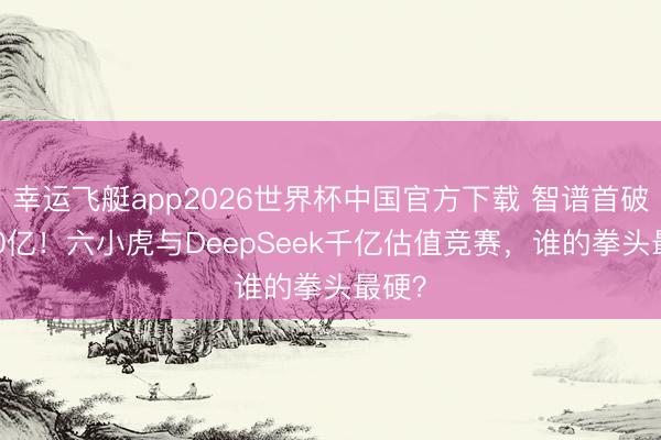 幸运飞艇app2026世界杯中国官方下载 智谱首破5000亿！六小虎与DeepSeek千亿估值竞赛，谁的拳头最硬？