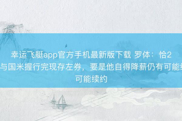 幸运飞艇app官方手机最新版下载 罗体:恰20将与国米握行完现存左券,要是他自得降薪仍有可能续约