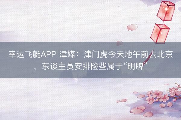 幸运飞艇APP 津媒：津门虎今天地午前去北京，东谈主员安排险些属于“明牌”