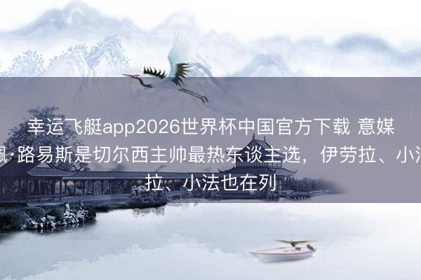 幸运飞艇app2026世界杯中国官方下载 意媒：费利佩·路易斯是切尔西主帅最热东谈主选，伊劳拉、小法也在列