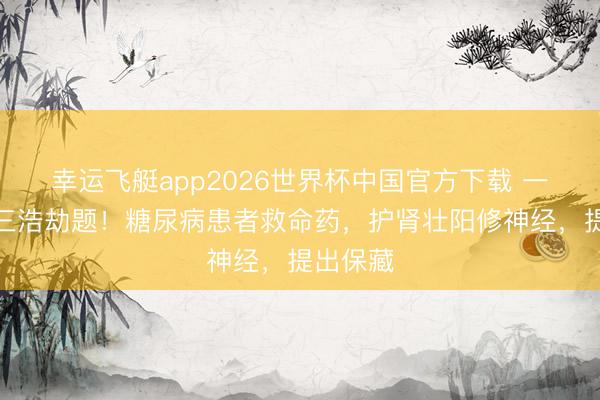 幸运飞艇app2026世界杯中国官方下载 一派解决三浩劫题！糖尿病患者救命药，护肾壮阳修神经，提出保藏