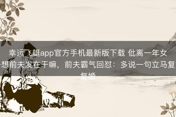 幸运飞艇app官方手机最新版下载 仳离一年女子想前夫发在干嘛，前夫霸气回怼：多说一句立马复婚