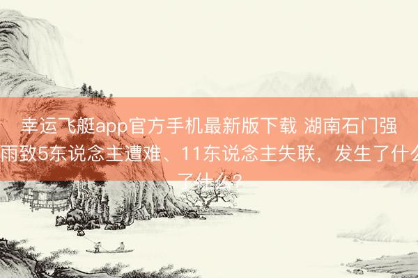 幸运飞艇app官方手机最新版下载 湖南石门强降雨致5东说念主遭难、11东说念主失联,发生了什么?