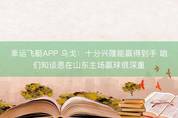 幸运飞艇APP 乌戈:十分兴隆能赢得到手 咱们知谈思在山东主场赢球很深重