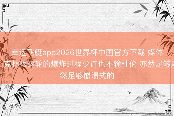 幸运飞艇app2026世界杯中国官方下载 媒体东谈主:克林根这轮的爆炸过程少许也不输杜伦 亦然足够崩溃式的