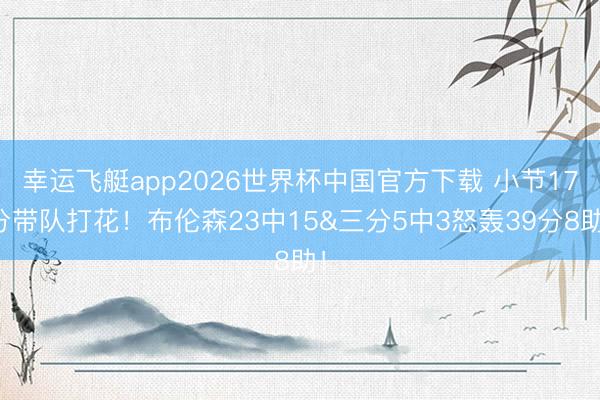 幸运飞艇app2026世界杯中国官方下载 小节17分带队打花!布伦森23中15&三分5中3怒轰39分8助!