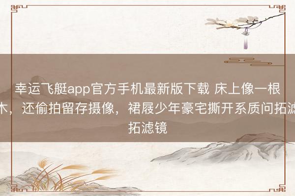 幸运飞艇app官方手机最新版下载 床上像一根圆木,还偷拍留存摄像,裙屐少年豪宅撕开系质问拓滤镜