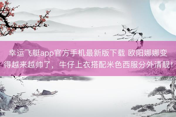 幸运飞艇app官方手机最新版下载 欧阳娜娜变得越来越帅了，牛仔上衣搭配米色西服分外清靓！