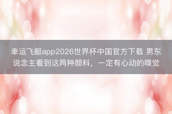 幸运飞艇app2026世界杯中国官方下载 男东说念主看到这两种颜料，一定有心动的嗅觉