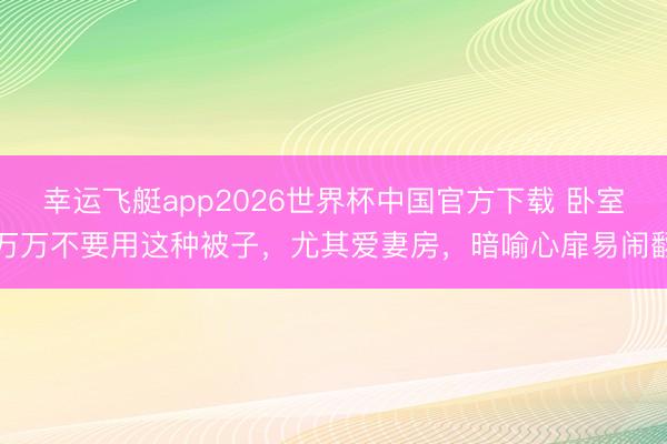 幸运飞艇app2026世界杯中国官方下载 卧室万万不要用这种被子,尤其爱妻房,暗喻心扉易闹翻