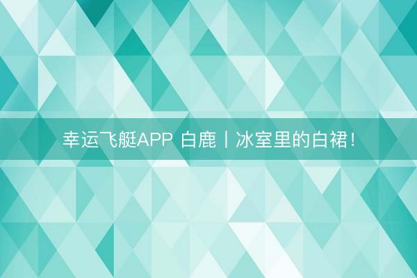 幸运飞艇APP 白鹿丨冰室里的白裙!