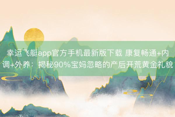 幸运飞艇app官方手机最新版下载 康复畅通+内调+外养:揭秘90%宝妈忽略的产后开荒黄金礼貌