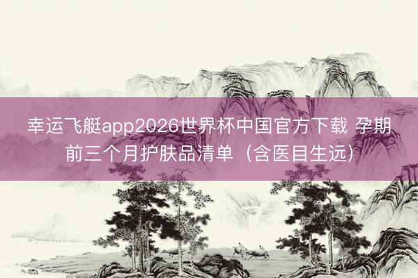 幸运飞艇app2026世界杯中国官方下载 孕期前三个月护肤品清单（含医目生远）