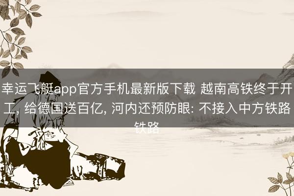 幸运飞艇app官方手机最新版下载 越南高铁终于开工, 给德国送百亿, 河内还预防眼: 不接入中方铁路