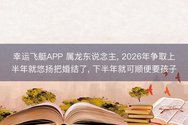 幸运飞艇APP 属龙东说念主， 2026年争取上半年就悠扬把婚结了， 下半年就可顺便要孩子