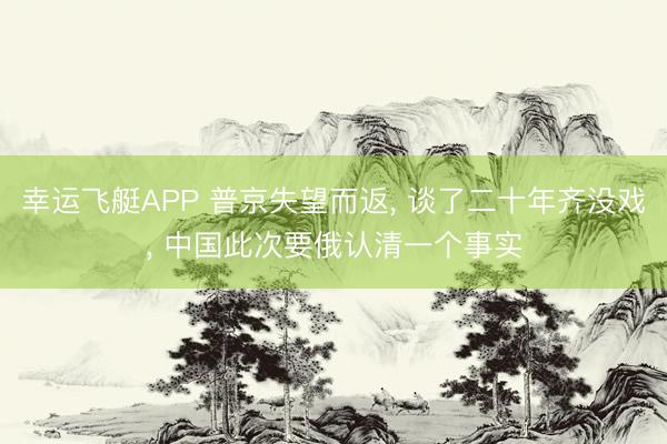 幸运飞艇APP 普京失望而返， 谈了二十年齐没戏， 中国此次要俄认清一个事实