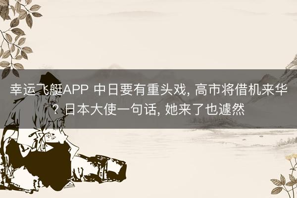 幸运飞艇APP 中日要有重头戏, 高市将借机来华? 日本大使一句话, 她来了也遽然