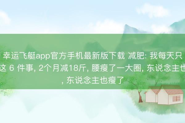 幸运飞艇app官方手机最新版下载 减肥: 我每天只作念这 6 件事, 2个月减18斤, 腰瘦了一大圈, 东说念主也瘦了