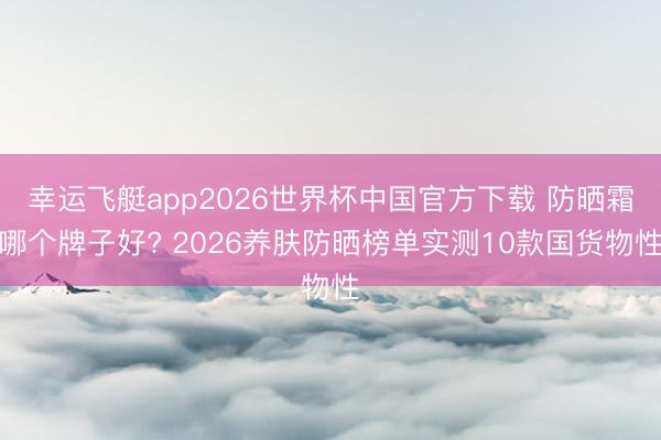 幸运飞艇app2026世界杯中国官方下载 防晒霜哪个牌子好? 2026养肤防晒榜单实测10款国货物性