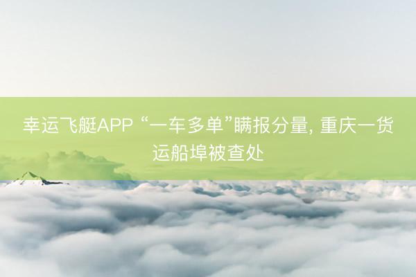 幸运飞艇APP “一车多单”瞒报分量, 重庆一货运船埠被查处