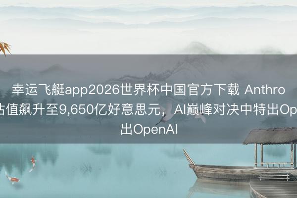 幸运飞艇app2026世界杯中国官方下载 Anthropic估值飙升至9,650亿好意思元,AI巅峰对决中特出OpenAI