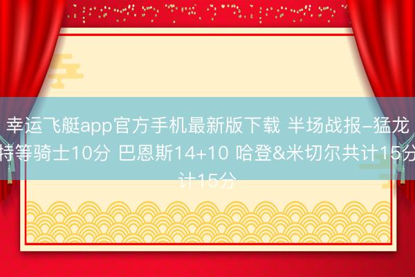 幸运飞艇app官方手机最新版下载 半场战报-猛龙特等骑士10分 巴恩斯14+10 哈登&米切尔共计15分