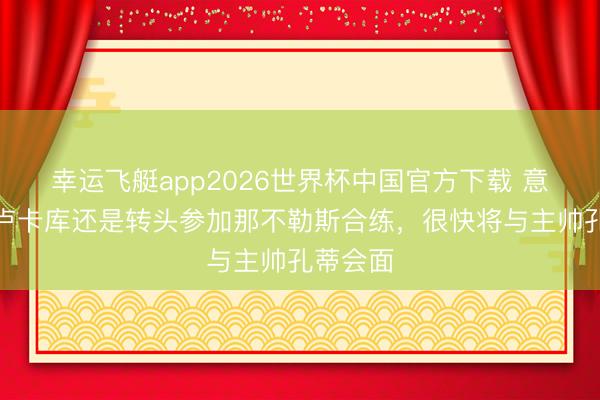 幸运飞艇app2026世界杯中国官方下载 意太空:卢卡库还是转头参加那不勒斯合练,很快将与主帅孔蒂会面