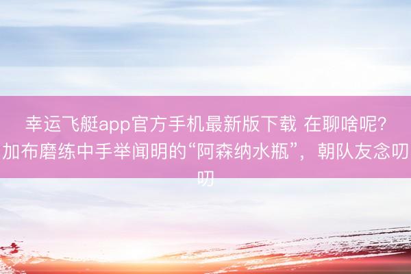 幸运飞艇app官方手机最新版下载 在聊啥呢？加布磨练中手举闻明的“阿森纳水瓶”，<a href=