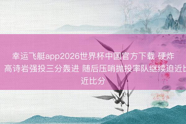 幸运飞艇app2026世界杯中国官方下载 硬炸了!高诗岩强投三分轰进 随后压哨抛投率队继续迫近比分