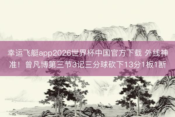 幸运飞艇app2026世界杯中国官方下载 外线神准!曾凡博第三节3记三分球砍下13分1板1断