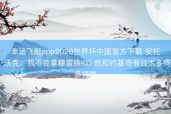 幸运飞艇app2026世界杯中国官方下载 安托万·沃克:我不会拿穆雷换KD 他和约基奇有过太多得胜