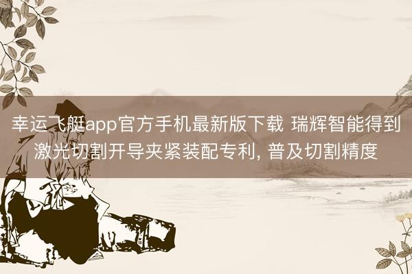 幸运飞艇app官方手机最新版下载 瑞辉智能得到激光切割开导夹紧装配专利, 普及切割精度