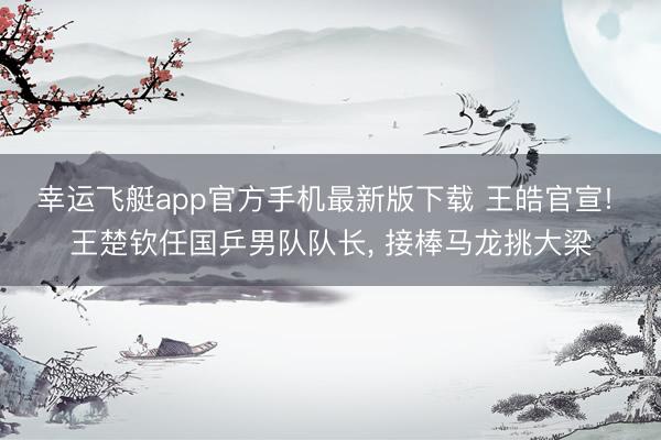 幸运飞艇app官方手机最新版下载 王皓官宣! 王楚钦任国乒男队队长, 接棒马龙挑大梁