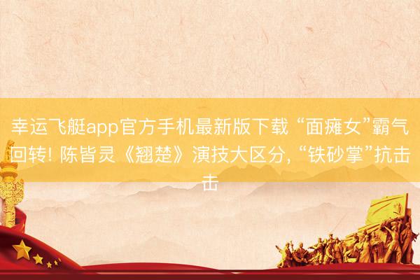 幸运飞艇app官方手机最新版下载 “面瘫女”霸气回转! 陈皆灵《翘楚》演技大区分， “铁砂掌”抗击