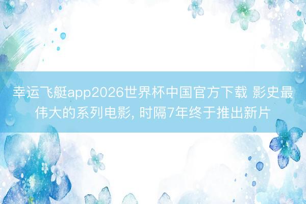 幸运飞艇app2026世界杯中国官方下载 影史最伟大的系列电影, 时隔7年终于推出新片