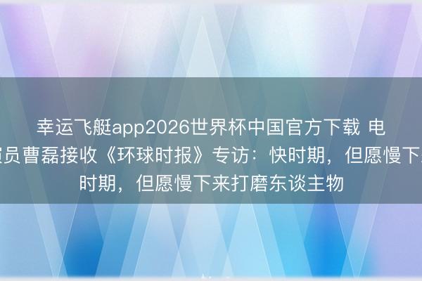 幸运飞艇app2026世界杯中国官方下载 电视剧《家业》演员曹磊接收《环球时报》专访:快时期,但愿慢下来打磨东谈主物