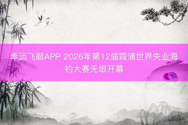 幸运飞艇APP 2026年第12届霞浦世界失业海钓大赛无垠开幕