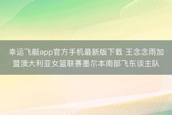 幸运飞艇app官方手机最新版下载 王念念雨加盟澳大利亚女篮联赛墨尔本南部飞东谈主队