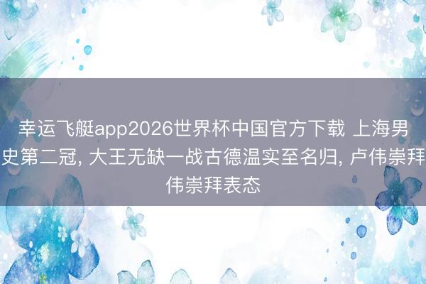 幸运飞艇app2026世界杯中国官方下载 上海男篮队史第二冠， 大王无缺一战古德温实至名归， 卢伟崇拜表态