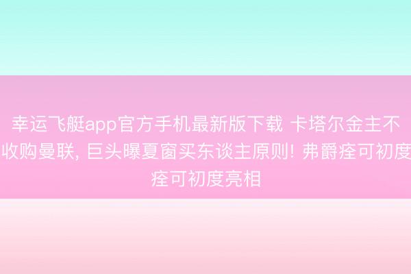 幸运飞艇app官方手机最新版下载 卡塔尔金主不测再收购曼联, 巨头曝夏窗买东谈主原则! 弗爵痊可初度亮相