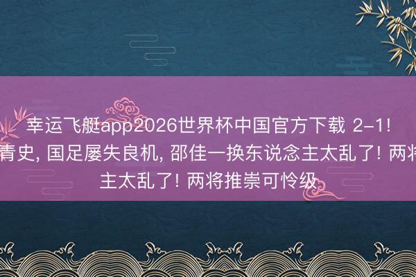 幸运飞艇app2026世界杯中国官方下载 2-1! 新加坡名标青史, 国足屡失良机, 邵佳一换东说念主太乱了! 两将推崇可怜级
