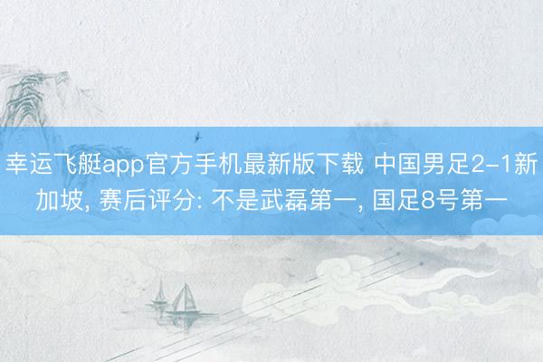 幸运飞艇app官方手机最新版下载 中国男足2-1新加坡, 赛后评分: 不是武磊第一, 国足8号第一